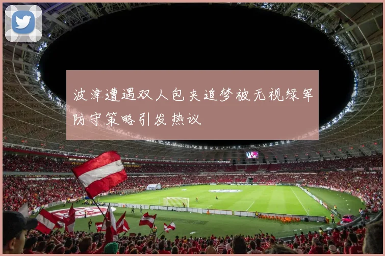 波津遭遇双人包夹追梦被无视绿军防守策略引发热议