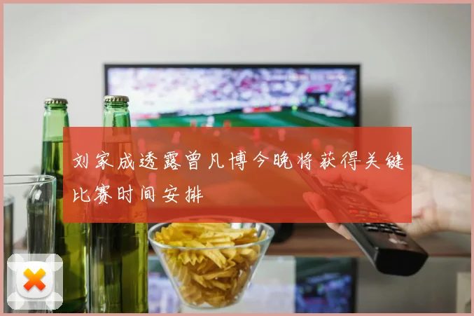 刘家成透露曾凡博今晚将获得关键比赛时间安排