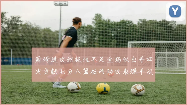 周琦进攻积极性不足全场仅出手四次贡献七分八篮板两助攻表现平淡