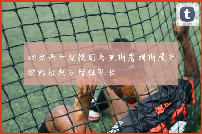切尔西计划提前与里斯詹姆斯展开续约谈判以留住队长