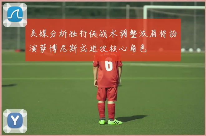 美媒分析独行侠战术调整浓眉将扮演萨博尼斯式进攻核心角色
