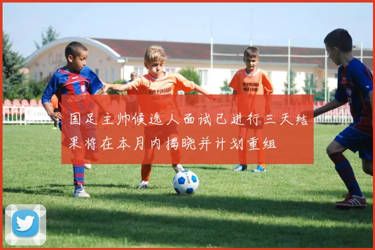 国足主帅候选人面试已进行三天结果将在本月内揭晓并计划重组