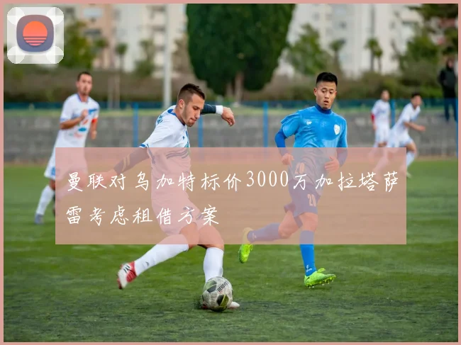 曼联对乌加特标价3000万加拉塔萨雷考虑租借方案