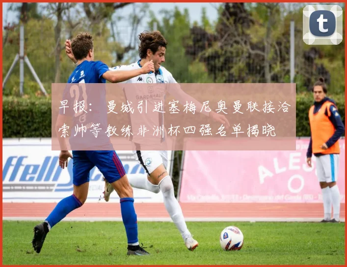 早报：曼城引进塞梅尼奥曼联接洽索帅等教练非洲杯四强名单揭晓