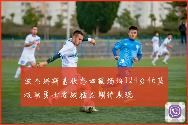 波杰姆斯基状态回暖场均124分46篮板助勇士客战猛龙期待表现