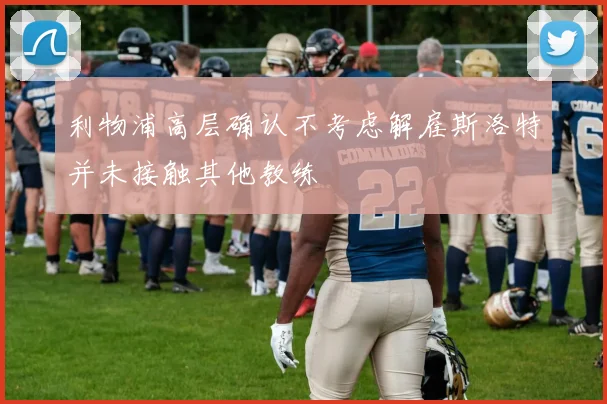 利物浦高层确认不考虑解雇斯洛特并未接触其他教练