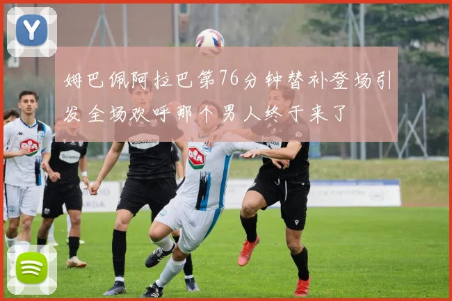 姆巴佩阿拉巴第76分钟替补登场引发全场欢呼那个男人终于来了