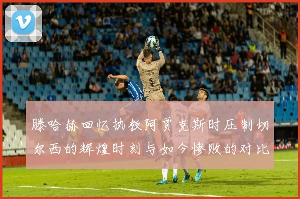 滕哈赫回忆执教阿贾克斯时压制切尔西的辉煌时刻与如今惨败的对比