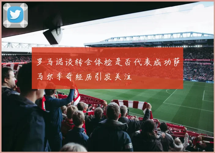 罗马诺谈转会体检是否代表成功萨马尔季奇经历引发关注
