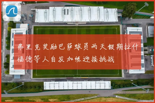 弗里克奖励巴萨球员两天假期拉什福德等人自发加练迎接挑战