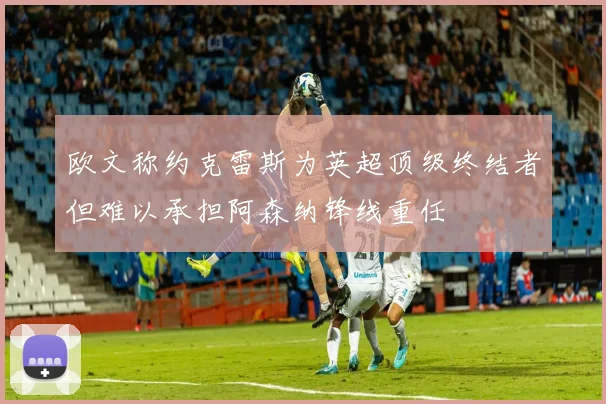 欧文称约克雷斯为英超顶级终结者但难以承担阿森纳锋线重任