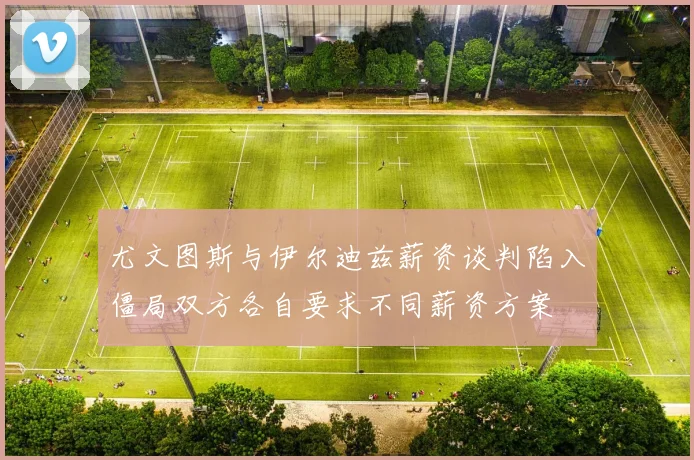 尤文图斯与伊尔迪兹薪资谈判陷入僵局双方各自要求不同薪资方案