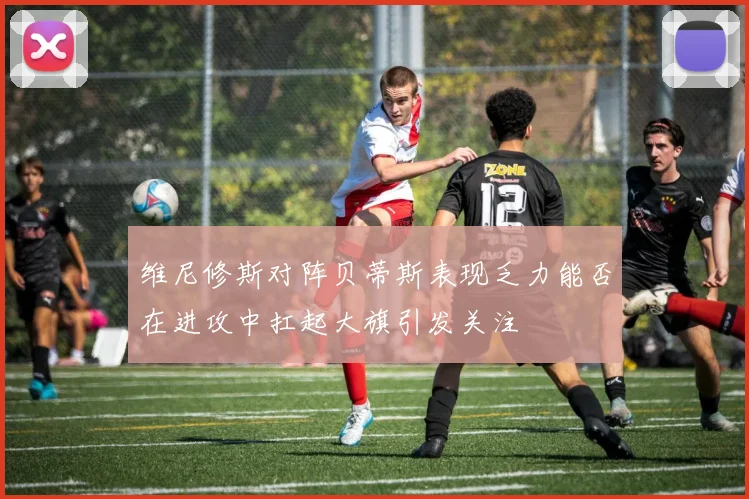 维尼修斯对阵贝蒂斯表现乏力能否在进攻中扛起大旗引发关注