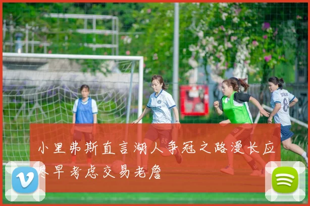 小里弗斯直言湖人争冠之路漫长应尽早考虑交易老詹
