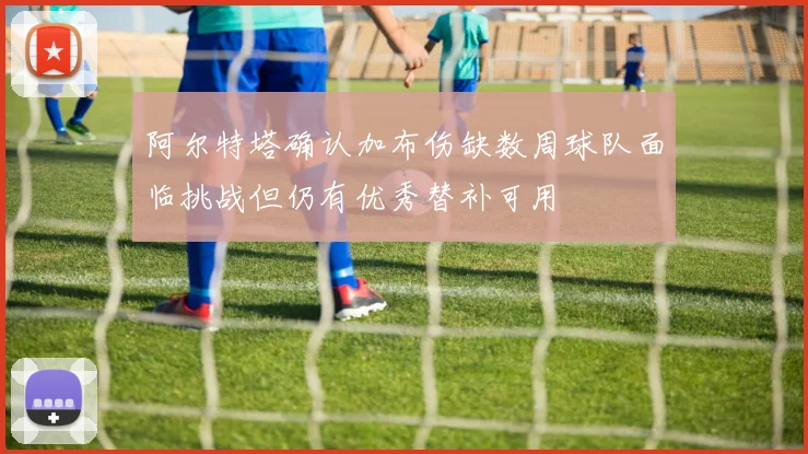 阿尔特塔确认加布伤缺数周球队面临挑战但仍有优秀替补可用