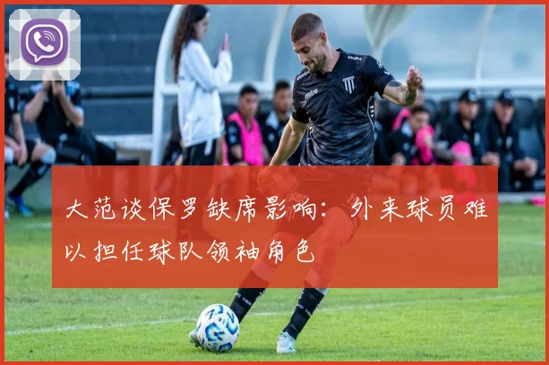 大范谈保罗缺席影响：外来球员难以担任球队领袖角色