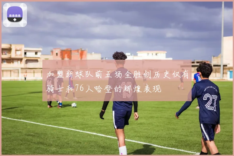加盟新球队前五场全胜创历史仅有骑士和76人哈登的辉煌表现