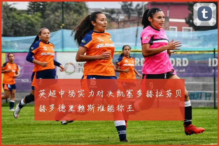 英超中场实力对决凯塞多赫拉芬贝赫罗德里赖斯谁能称王