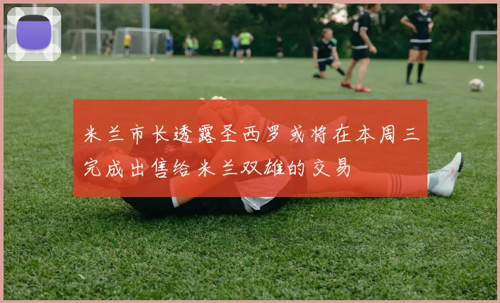 米兰市长透露圣西罗或将在本周三完成出售给米兰双雄的交易