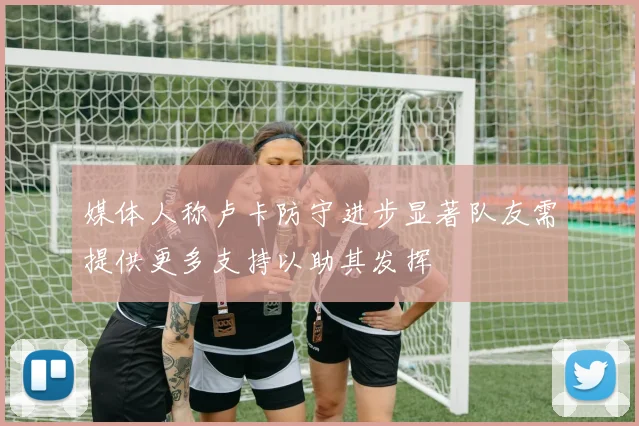 媒体人称卢卡防守进步显著队友需提供更多支持以助其发挥