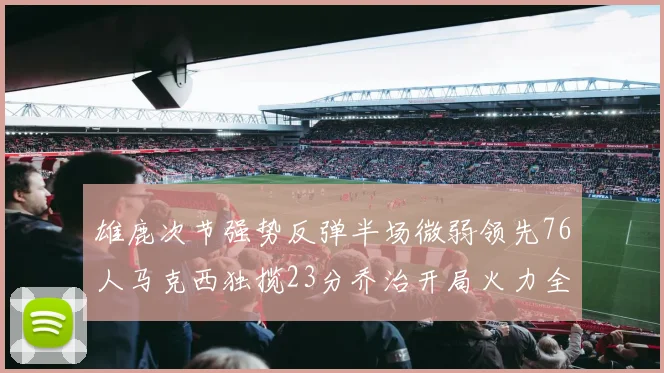 雄鹿次节强势反弹半场微弱领先76人马克西独揽23分乔治开局火力全开