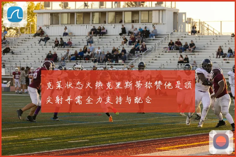 克莱状态火热克里斯蒂称赞他是顶尖射手需全力支持与配合