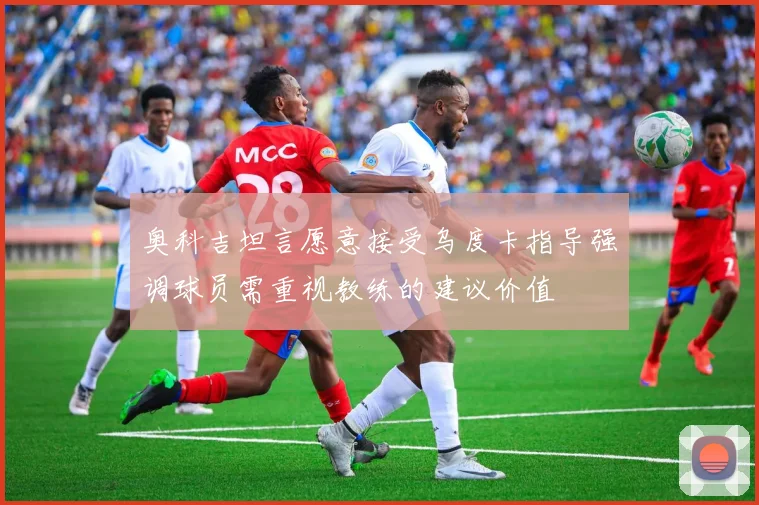 奥科吉坦言愿意接受乌度卡指导强调球员需重视教练的建议价值