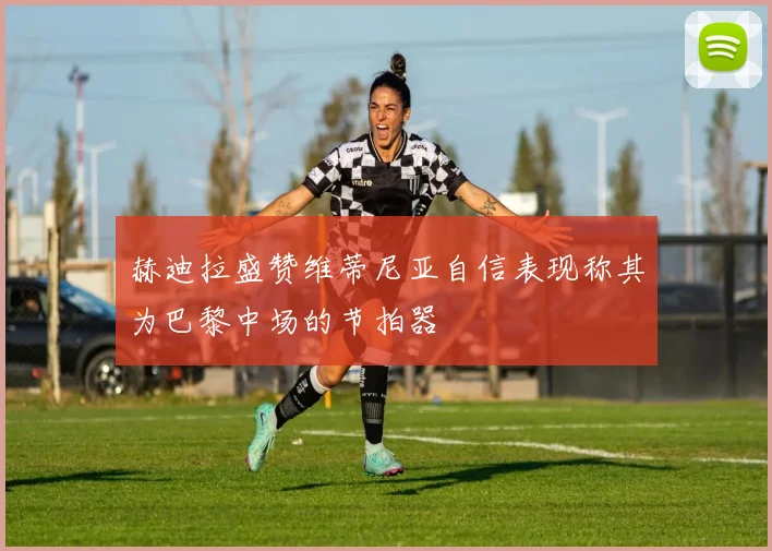 赫迪拉盛赞维蒂尼亚自信表现称其为巴黎中场的节拍器