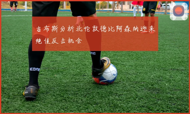 吉布斯分析北伦敦德比阿森纳迎来绝佳反击机会