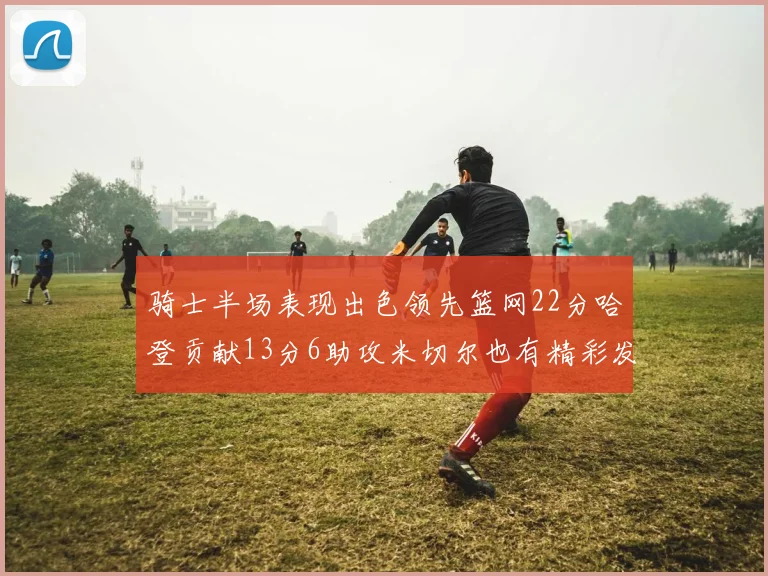 骑士半场表现出色领先篮网22分哈登贡献13分6助攻米切尔也有精彩发挥
