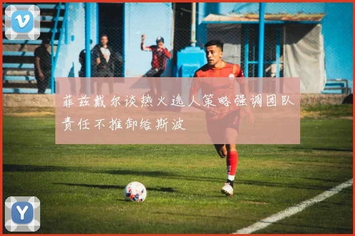 菲兹戴尔谈热火选人策略强调团队责任不推卸给斯波