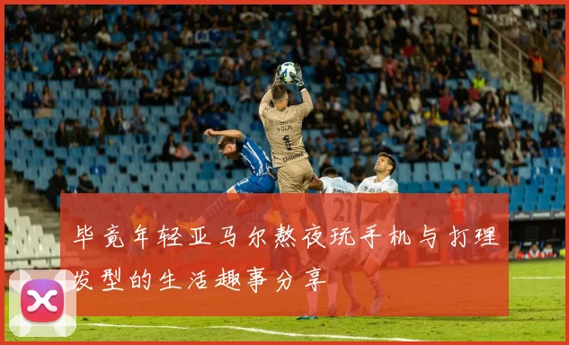 毕竟年轻亚马尔熬夜玩手机与打理发型的生活趣事分享
