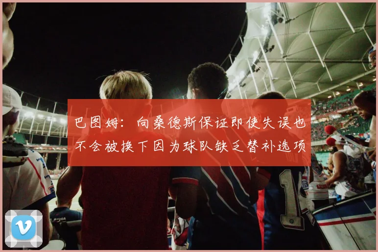 巴图姆：向桑德斯保证即使失误也不会被换下因为球队缺乏替补选项