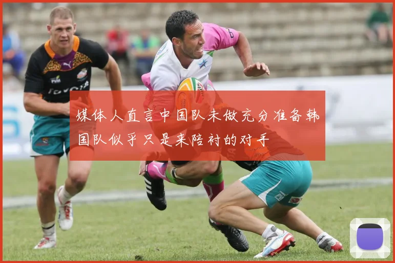 媒体人直言中国队未做充分准备韩国队似乎只是来陪衬的对手