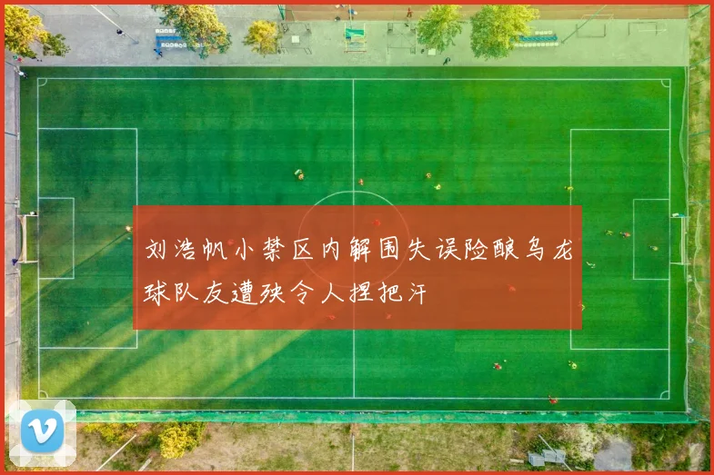 刘浩帆小禁区内解围失误险酿乌龙球队友遭殃令人捏把汗