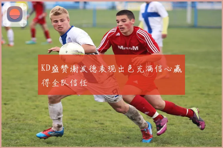 KD盛赞谢泼德表现出色充满信心赢得全队信任