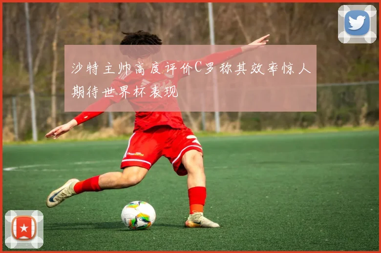 沙特主帅高度评价C罗称其效率惊人期待世界杯表现