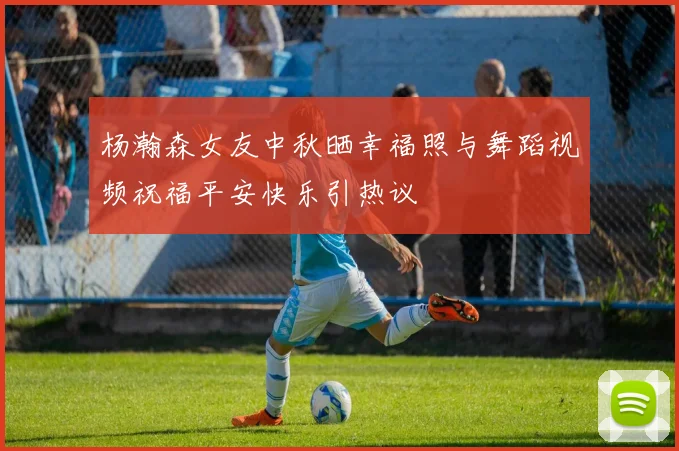 杨瀚森女友中秋晒幸福照与舞蹈视频祝福平安快乐引热议