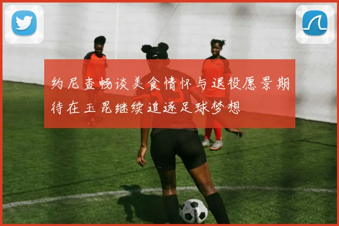 约尼查畅谈美食情怀与退役愿景期待在玉昆继续追逐足球梦想